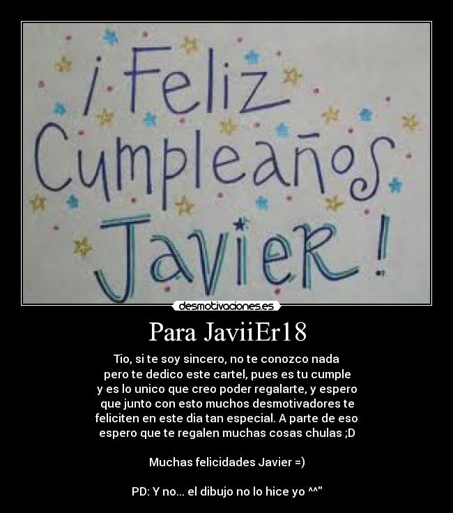 Para JaviiEr18 - Tio, si te soy sincero, no te conozco nada
pero te dedico este cartel, pues es tu cumple
y es lo unico que creo poder regalarte, y espero
que junto con esto muchos desmotivadores te
feliciten en este dia tan especial. A parte de eso
espero que te regalen muchas cosas chulas ;D

Muchas felicidades Javier =)

PD: Y no... el dibujo no lo hice yo ^^