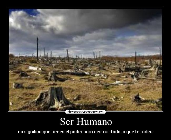 Ser Humano - no significa que tienes el poder para destruir todo lo que te rodea.
