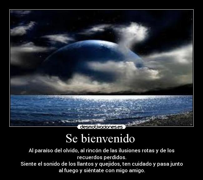 Se bienvenido - Al paraíso del olvido, al rincón de las ilusiones rotas y de los
recuerdos perdidos.
Siente el sonido de los llantos y quejidos, ten cuidado y pasa junto
al fuego y siéntate con migo amigo.