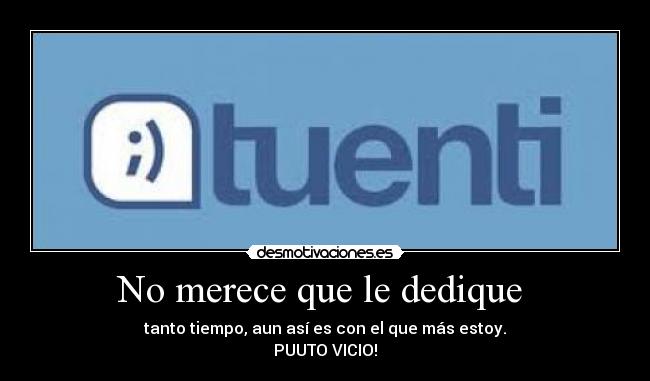 No merece que le dedique - tanto tiempo, aun así es con el que más estoy.
PUUTO VICIO!