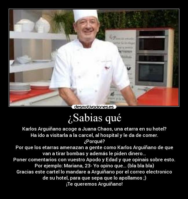 ¿Sabias qué - Karlos Arguiñano acoge a Juana Chaos, una etarra en su hotel?
Ha ido a visitarla a la carcel, al hospital y le da de comer.
¿Porqué?
Por que los etarras amenazan a gente como Karlos Arguiñano de que
van a tirar bombas y además le piden dinero...
Poner comentarios con vuestro Apodo y Edad y que opinais sobre esto.
Por ejemplo: Mariana, 23- Yo opino que... (bla bla bla)
Gracias este cartel lo mandare a Arguiñano por el correo electronico
de su hotel, para que sepa que lo apollamos ;)
¡Te queremos Arguiñano!
