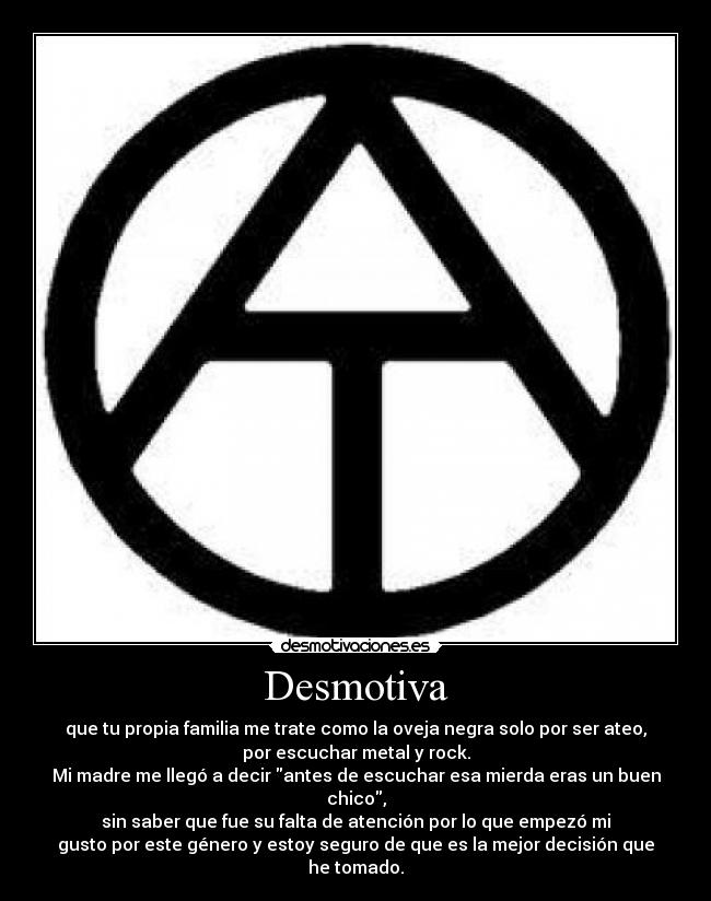 Desmotiva - que tu propia familia me trate como la oveja negra solo por ser ateo,
por escuchar metal y rock.
Mi madre me llegó a decir antes de escuchar esa mierda eras un buen chico,
sin saber que fue su falta de atención por lo que empezó mi
gusto por este género y estoy seguro de que es la mejor decisión que he tomado.