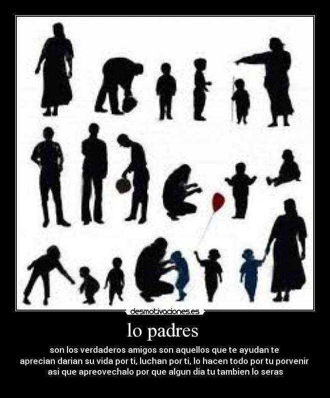 lo padres - son los verdaderos amigos son aquellos que te ayudan te
aprecian darian su vida por ti, luchan por ti, lo hacen todo por tu porvenir
asi que apreovechalo por que algun dia tu tambien lo seras