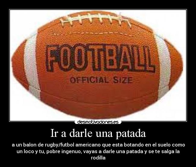 Ir a darle una patada - a un balon de rugby/futbol americano que esta botando en el suelo como
un loco y tu, pobre ingenuo, vayas a darle una patada y se te salga la
rodilla