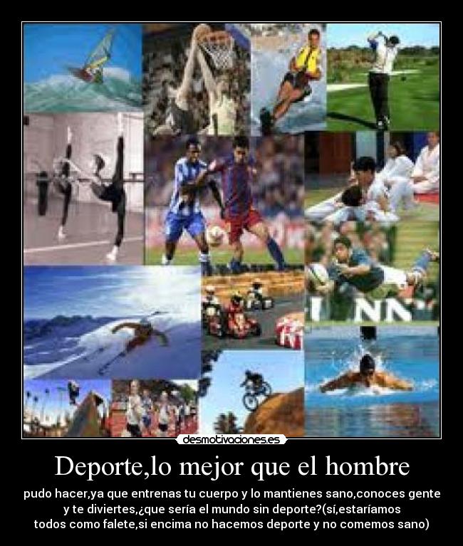 Deporte,lo mejor que el hombre - pudo hacer,ya que entrenas tu cuerpo y lo mantienes sano,conoces gente
y te diviertes,¿que sería el mundo sin deporte?(sí,estaríamos
todos como falete,si encima no hacemos deporte y no comemos sano)