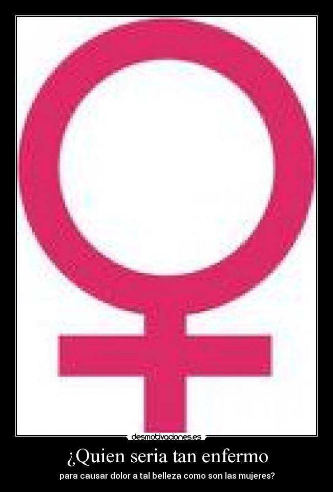 ¿Quien seria tan enfermo - para causar dolor a tal belleza como son las mujeres?
