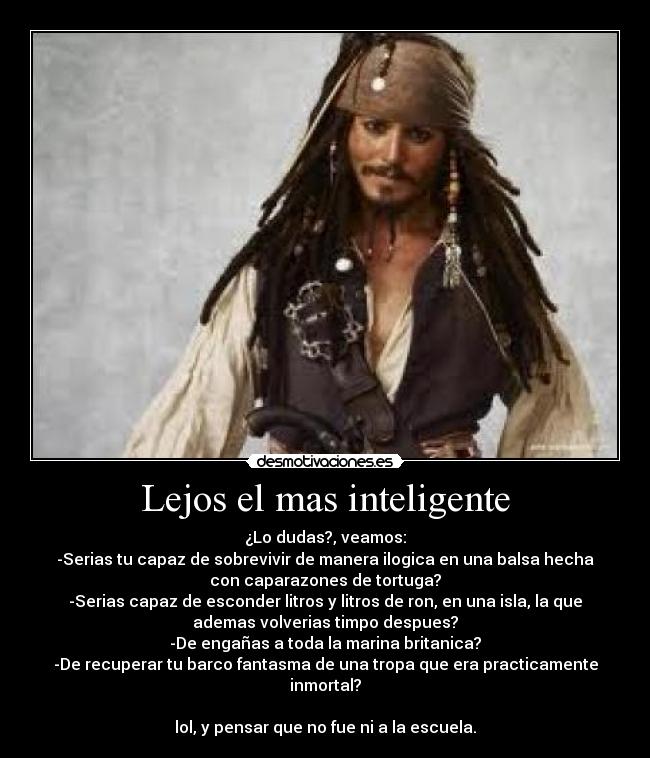 Lejos el mas inteligente - ¿Lo dudas?, veamos:
-Serias tu capaz de sobrevivir de manera ilogica en una balsa hecha
con caparazones de tortuga?
-Serias capaz de esconder litros y litros de ron, en una isla, la que
ademas volverias timpo despues?
-De engañas a toda la marina britanica?
-De recuperar tu barco fantasma de una tropa que era practicamente
inmortal?
lol, y pensar que no fue ni a la escuela.