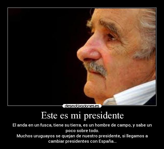 Este es mi presidente - El anda en un fusca, tiene su tierra, es un hombre de campo, y sabe un
poco sobre todo.
Muchos uruguayos se quejan de nuestro presidente, si llegamos a
cambiar presidentes con España...