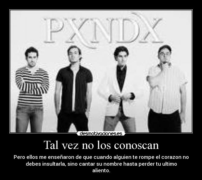 Tal vez no los conoscan - Pero ellos me enseñaron de que cuando alguien te rompe el corazon no
debes insultarla, sino cantar su nombre hasta perder tu ultimo
aliento.