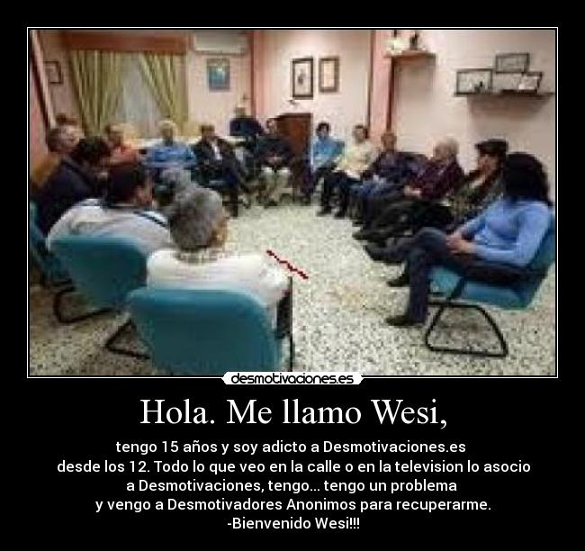 Hola. Me llamo Wesi, - tengo 15 años y soy adicto a Desmotivaciones.es 
desde los 12. Todo lo que veo en la calle o en la television lo asocio
a Desmotivaciones, tengo... tengo un problema 
y vengo a Desmotivadores Anonimos para recuperarme.
-Bienvenido Wesi!!!