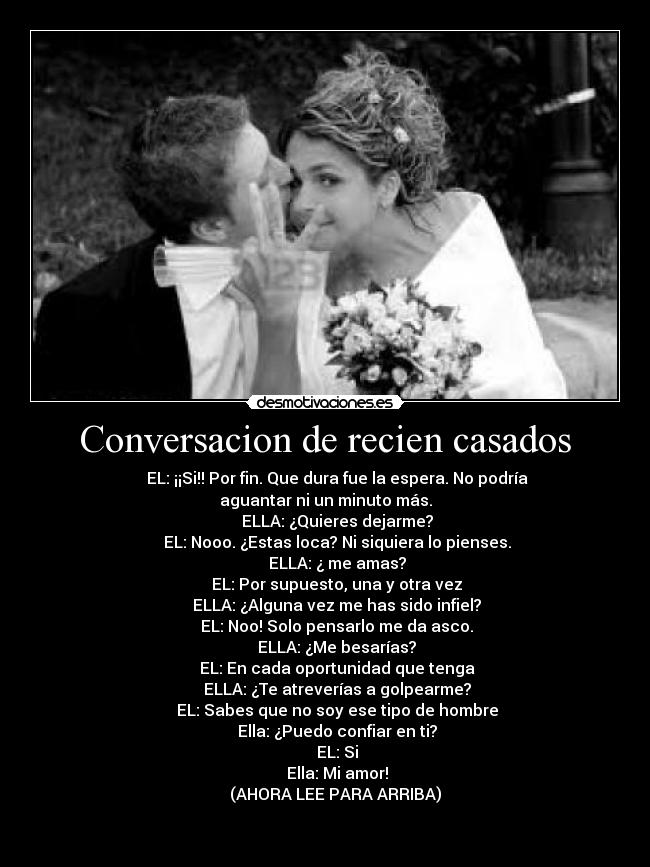 Conversacion de recien casados -       EL: ¡¡Si!! Por fin. Que dura fue la espera. No podría aguantar ni un minuto más.
      ELLA: ¿Quieres dejarme?
      EL: Nooo. ¿Estas loca? Ni siquiera lo pienses.
      ELLA: ¿ me amas?
      EL: Por supuesto, una y otra vez
      ELLA: ¿Alguna vez me has sido infiel?
      EL: Noo! Solo pensarlo me da asco.
      ELLA: ¿Me besarías?
      EL: En cada oportunidad que tenga
      ELLA: ¿Te atreverías a golpearme?
      EL: Sabes que no soy ese tipo de hombre
      Ella: ¿Puedo confiar en ti?
      EL: Si
      Ella: Mi amor!
     (AHORA LEE PARA ARRIBA)

