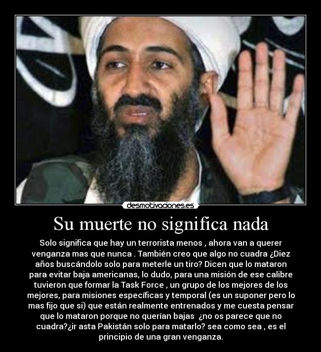 Su muerte no significa nada - Solo significa que hay un terrorista menos , ahora van a querer
venganza mas que nunca . También creo que algo no cuadra ¿Diez
años buscándolo solo para meterle un tiro? Dicen que lo mataron
para evitar baja americanas, lo dudo, para una misión de ese calibre
tuvieron que formar la Task Force , un grupo de los mejores de los
mejores, para misiones específicas y temporal (es un suponer pero lo
mas fijo que si) que están realmente entrenados y me cuesta pensar
que lo mataron porque no querían bajas  ¿no os parece que no
cuadra?¿ir asta Pakistán solo para matarlo? sea como sea , es el
principio de una gran venganza.
