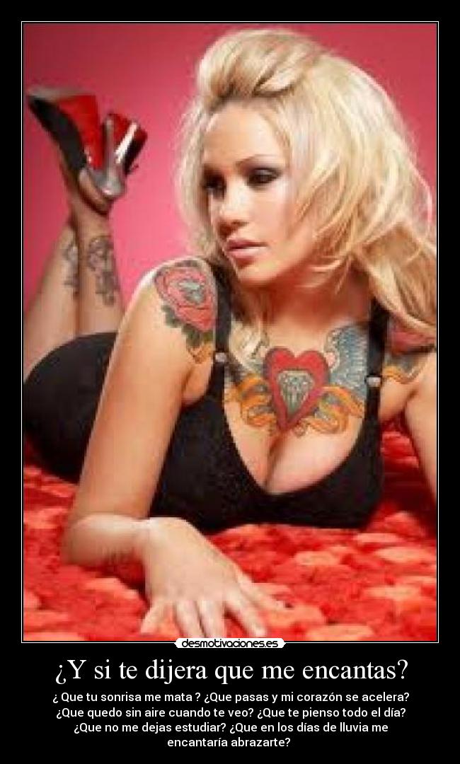 ¿Y si te dijera que me encantas? - ¿ Que tu sonrisa me mata ? ¿Que pasas y mi corazón se acelera?
¿Que quedo sin aire cuando te veo? ¿Que te pienso todo el día?
¿Que no me dejas estudiar? ¿Que en los días de lluvia me
encantaría abrazarte?
