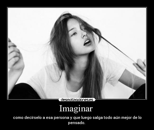 Imaginar  - como decírselo a esa persona y que luego salga todo aún mejor de lo pensado. 