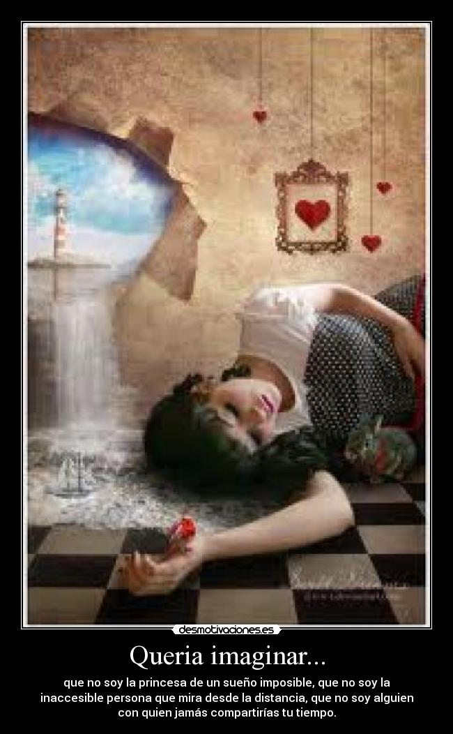 Queria imaginar... - que no soy la princesa de un sueño imposible, que no soy la
inaccesible persona que mira desde la distancia, que no soy alguien
con quien jamás compartirías tu tiempo.