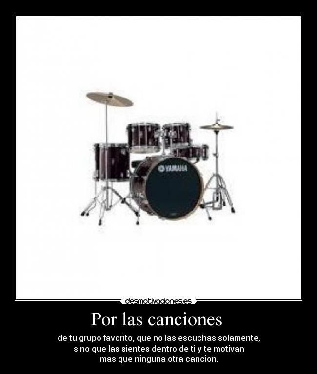 Por las canciones  - de tu grupo favorito, que no las escuchas solamente,
sino que las sientes dentro de ti y te motivan
mas que ninguna otra cancion.