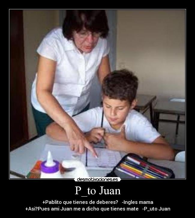 P_to Juan - +Pablito que tienes de deberes? -Ingles mama
+Asi?Pues ami Juan me a dicho que tienes mate -P_uto Juan