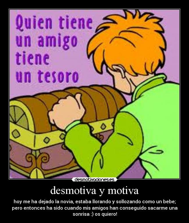 desmotiva y motiva - hoy me ha dejado la novia, estaba llorando y sollozando como un bebe;
pero entonces ha sido cuando mis amigos han conseguido sacarme una
sonrisa :) os quiero!