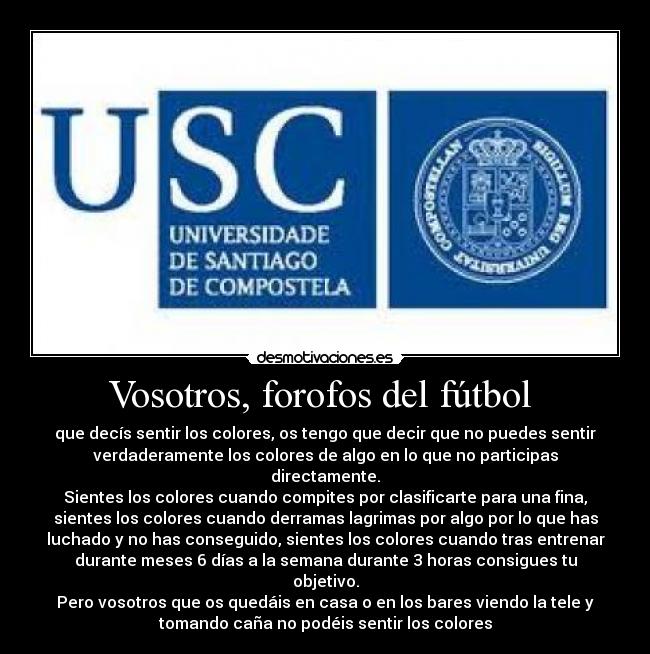 Vosotros, forofos del fútbol - que decís sentir los colores, os tengo que decir que no puedes sentir
verdaderamente los colores de algo en lo que no participas
directamente.
Sientes los colores cuando compites por clasificarte para una fina,
sientes los colores cuando derramas lagrimas por algo por lo que has
luchado y no has conseguido, sientes los colores cuando tras entrenar
durante meses 6 días a la semana durante 3 horas consigues tu
objetivo.
Pero vosotros que os quedáis en casa o en los bares viendo la tele y
tomando caña no podéis sentir los colores