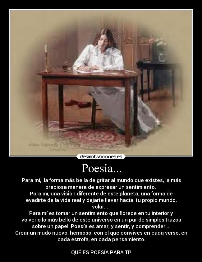 Poesía... - Para mí, la forma más bella de gritar al mundo que existes, la más
preciosa manera de expresar un sentimiento.
Para mí, una visión diferente de este planeta, una forma de
evadirte de la vida real y dejarte llevar hacia tu propio mundo,
volar...
Para mí es tomar un sentimiento que florece en tu interior y
volverlo lo más bello de este universo en un par de simples trazos
sobre un papel. Poesía es amar, y sentir, y comprender...
Crear un mudo nuevo, hermoso, con el que convives en cada verso, en
cada estrofa, en cada pensamiento.
QUÉ ES POESÍA PARA TI?