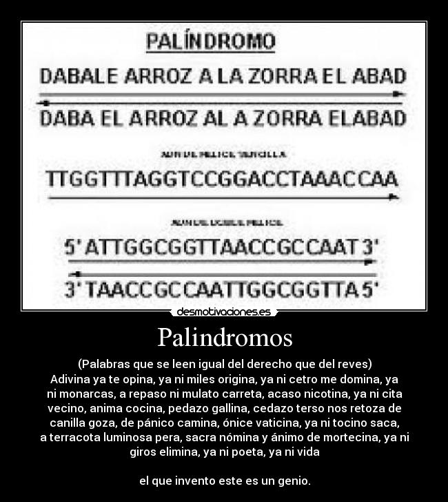 Palindromos - (Palabras que se leen igual del derecho que del reves)
Adivina ya te opina, ya ni miles origina, ya ni cetro me domina, ya
ni monarcas, a repaso ni mulato carreta, acaso nicotina, ya ni cita
vecino, anima cocina, pedazo gallina, cedazo terso nos retoza de
canilla goza, de pánico camina, ónice vaticina, ya ni tocino saca,
a terracota luminosa pera, sacra nómina y ánimo de mortecina, ya ni
giros elimina, ya ni poeta, ya ni vida

el que invento este es un genio.