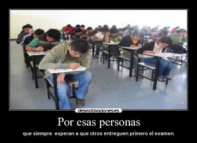 Por esas personas - que siempre  esperan a que otros entreguen primero el examen.