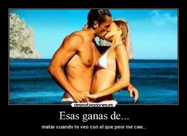 Esas ganas de... - matar cuando te veo con el que peor me cae...