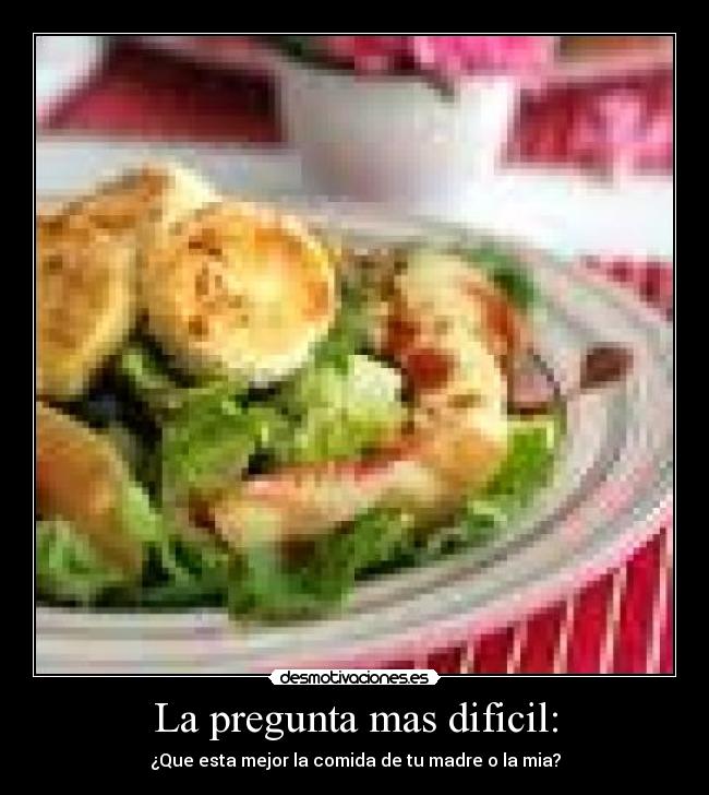 La pregunta mas dificil: - ¿Que esta mejor la comida de tu madre o la mia?