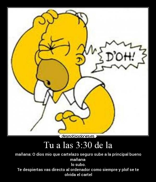 Tu a las 3:30 de la - mañana: O dios mio que cartelazo seguro sube a la principal bueno mañana 
lo subo.
Te despiertas vas directo al ordenador como siempre y plof se te olvida el cartel