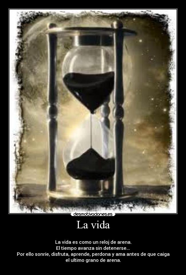 La vida - 
La vida es como un reloj de arena.
 El tiempo avanza sin detenerse... 
Por ello sonríe, disfruta, aprende, perdona y ama antes de que caiga
el ultimo grano de arena.
