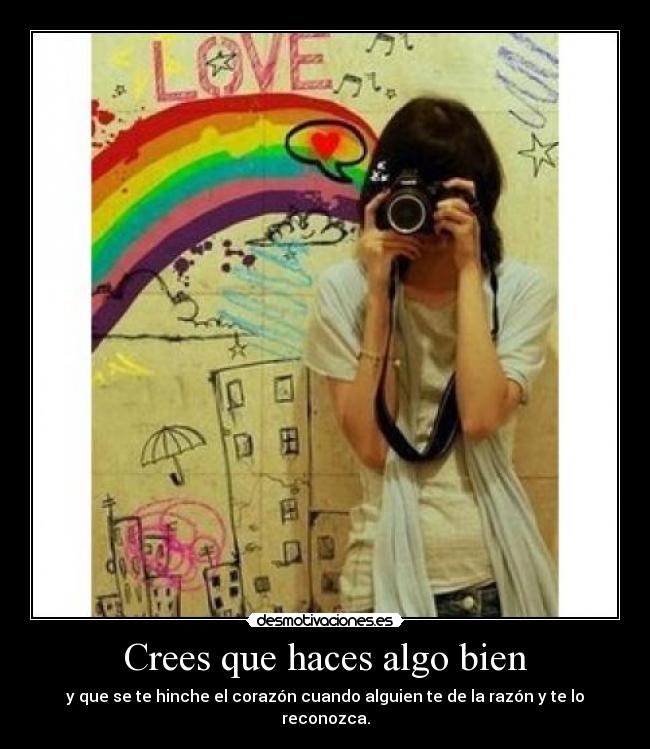 Crees que haces algo bien - y que se te hinche el corazón cuando alguien te de la razón y te lo reconozca.