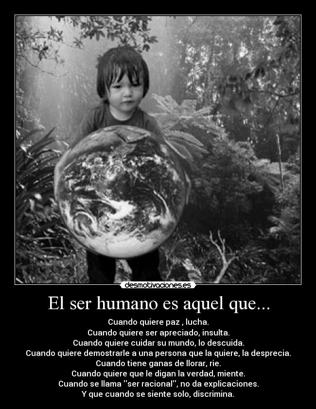 El ser humano es aquel que... - Cuando quiere paz , lucha.
Cuando quiere ser apreciado, insulta.
Cuando quiere cuidar su mundo, lo descuida.
Cuando quiere demostrarle a una persona que la quiere, la desprecia.
Cuando tiene ganas de llorar, rie.
Cuando quiere que le digan la verdad, miente.
Cuando se llama ser racional, no da explicaciones.
Y que cuando se siente solo, discrimina.