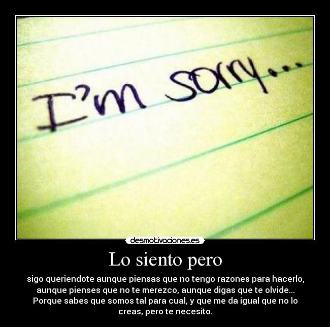 Lo siento pero - sigo queriendote aunque piensas que no tengo razones para hacerlo,
aunque pienses que no te merezco, aunque digas que te olvide...
Porque sabes que somos tal para cual, y que me da igual que no lo
creas, pero te necesito.