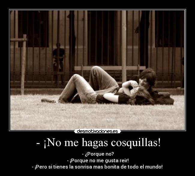 - ¡No me hagas cosquillas! - - ¿Porque no?
- ¡Porque no me gusta reir!
- ¡Pero si tienes la sonrisa mas bonita de todo el mundo! 