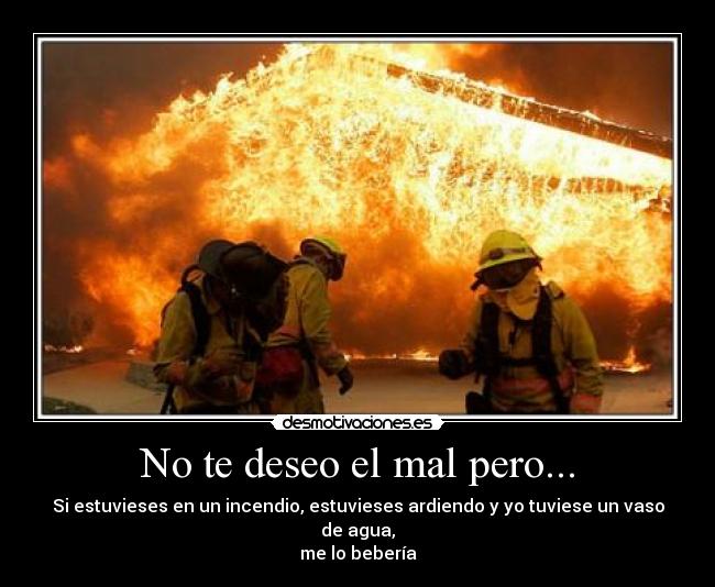 No te deseo el mal pero... - Si estuvieses en un incendio, estuvieses ardiendo y yo tuviese un vaso de agua,
me lo bebería