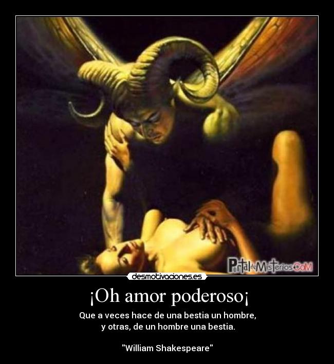 ¡Oh amor poderoso¡ - Que a veces hace de una bestia un hombre,
 y otras, de un hombre una bestia.

William Shakespeare