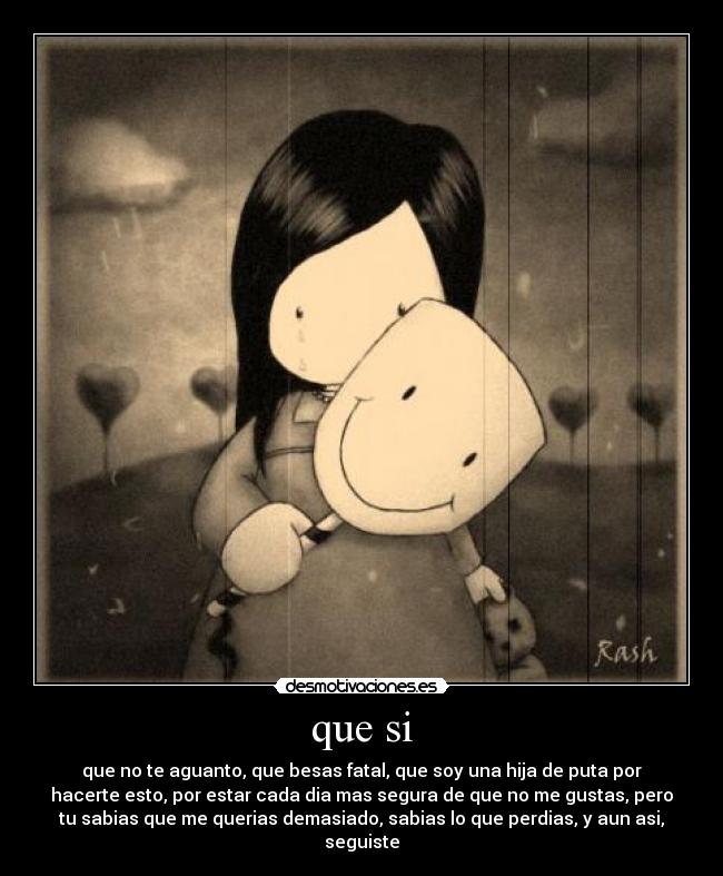 que si - que no te aguanto, que besas fatal, que soy una hija de puta por
hacerte esto, por estar cada dia mas segura de que no me gustas, pero
tu sabias que me querias demasiado, sabias lo que perdias, y aun asi,
seguiste