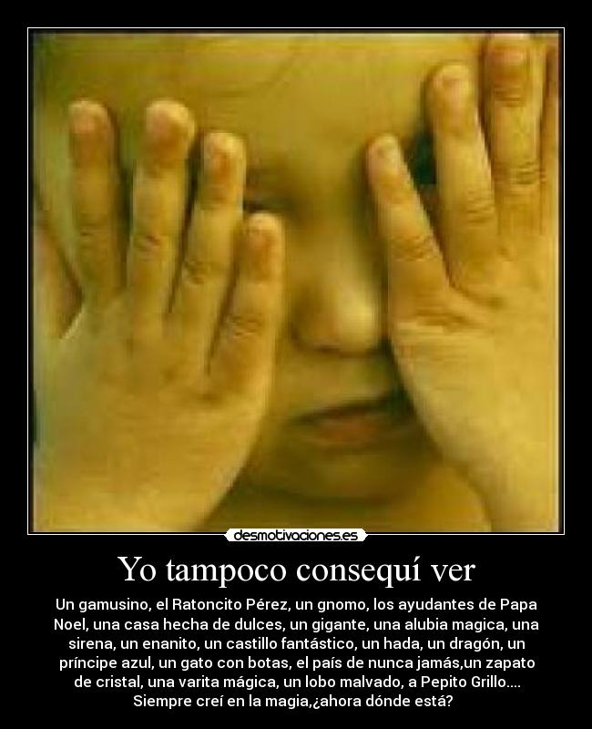 Yo tampoco consequí ver - Un gamusino, el Ratoncito Pérez, un gnomo, los ayudantes de Papa
Noel, una casa hecha de dulces, un gigante, una alubia magica, una
sirena, un enanito, un castillo fantástico, un hada, un dragón, un
príncipe azul, un gato con botas, el país de nunca jamás,un zapato
de cristal, una varita mágica, un lobo malvado, a Pepito Grillo....
Siempre creí en la magia,¿ahora dónde está?