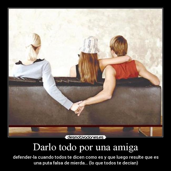 Darlo todo por una amiga - defender-la cuando todos te dicen como es y que luego resulte que es
una puta falsa de mierda... (lo que todos te decían)