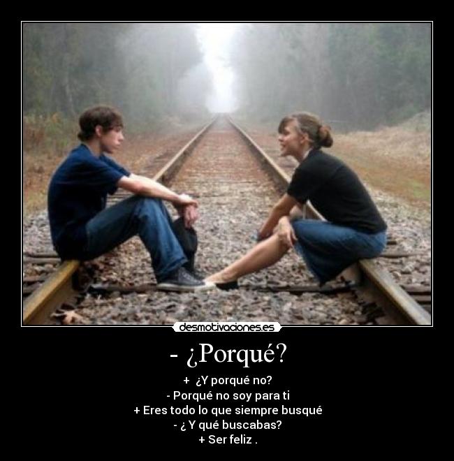 - ¿Porqué? - + ¿Y porqué no?
- Porqué no soy para ti
+ Eres todo lo que siempre busqué
- ¿ Y qué buscabas?
+ Ser feliz .