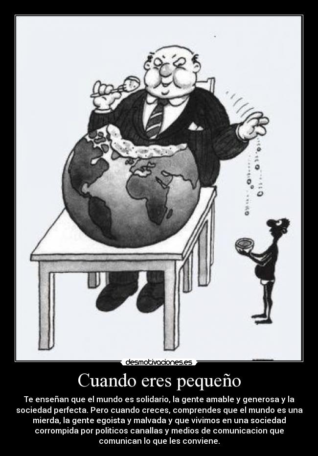 Cuando eres pequeño - Te enseñan que el mundo es solidario, la gente amable y generosa y la
sociedad perfecta. Pero cuando creces, comprendes que el mundo es una
mierda, la gente egoista y malvada y que vivimos en una sociedad
corrompida por politicos canallas y medios de comunicacion que
comunican lo que les conviene.