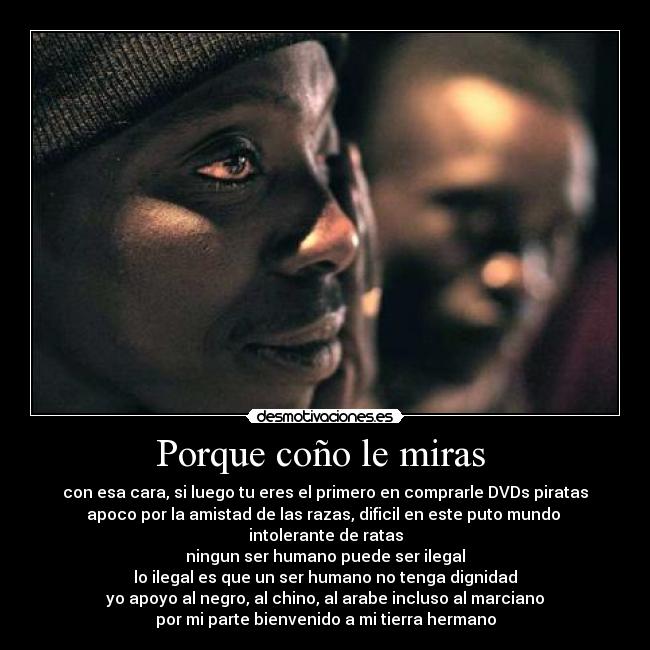 Porque coño le miras - con esa cara, si luego tu eres el primero en comprarle DVDs piratas
apoco por la amistad de las razas, dificil en este puto mundo
intolerante de ratas
ningun ser humano puede ser ilegal
lo ilegal es que un ser humano no tenga dignidad
yo apoyo al negro, al chino, al arabe incluso al marciano
por mi parte bienvenido a mi tierra hermano