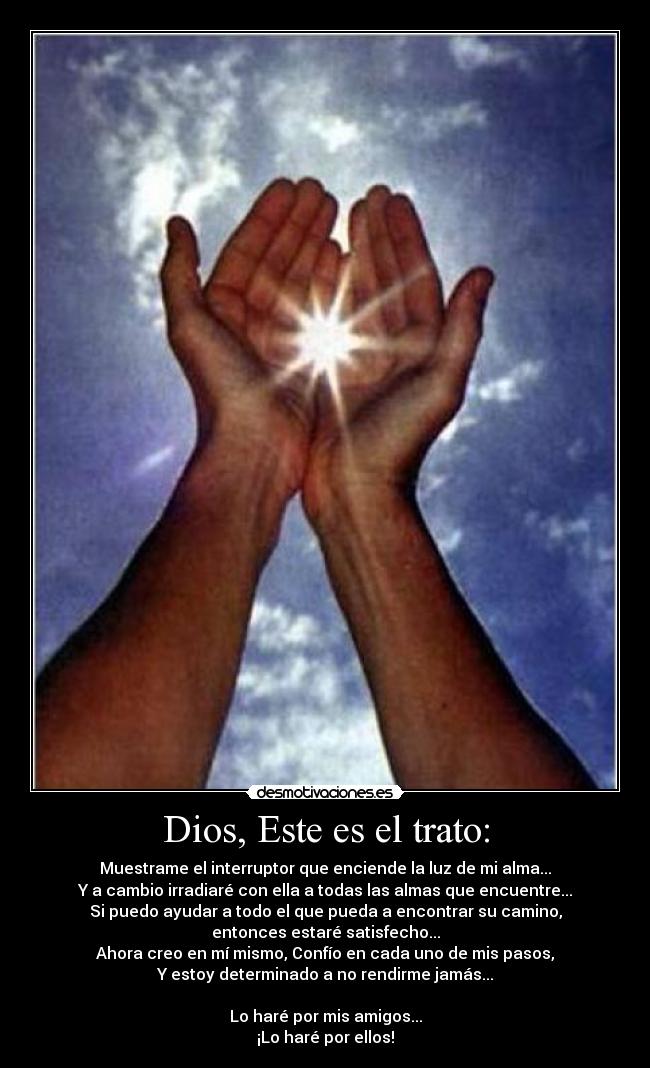 Dios, Este es el trato: - Muestrame el interruptor que enciende la luz de mi alma...
Y a cambio irradiaré con ella a todas las almas que encuentre...
Si puedo ayudar a todo el que pueda a encontrar su camino,
entonces estaré satisfecho...
Ahora creo en mí mismo, Confío en cada uno de mis pasos,
Y estoy determinado a no rendirme jamás...
Lo haré por mis amigos...
¡Lo haré por ellos!