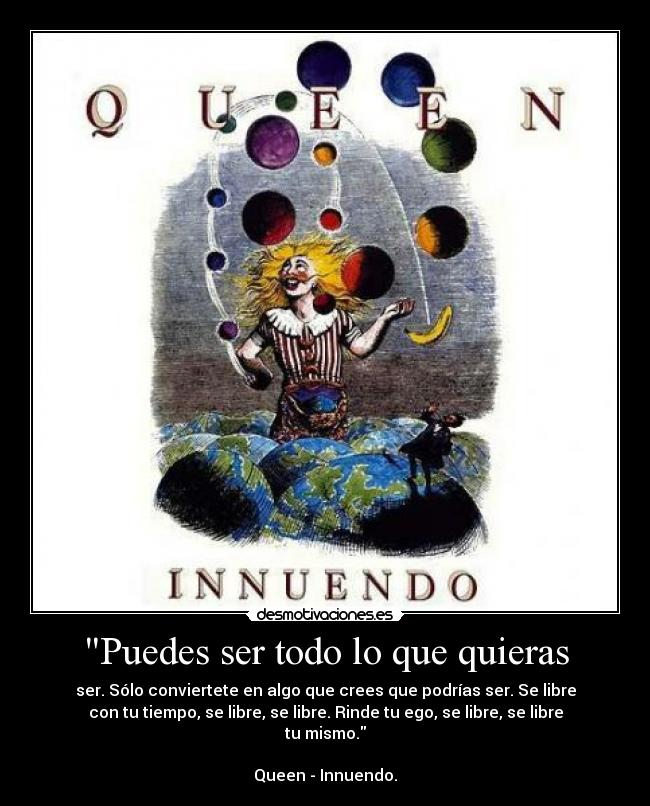 Puedes ser todo lo que quieras - ser. Sólo conviertete en algo que crees que podrías ser. Se libre
con tu tiempo, se libre, se libre. Rinde tu ego, se libre, se libre
tu mismo.
Queen - Innuendo.