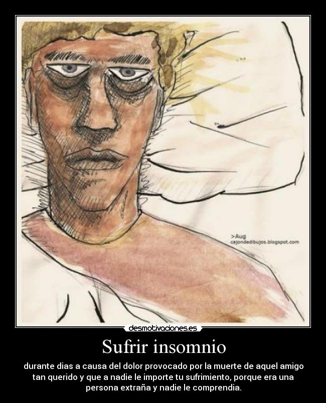 Sufrir insomnio - durante dias a causa del dolor provocado por la muerte de aquel amigo
tan querido y que a nadie le importe tu sufrimiento, porque era una
persona extraña y nadie le comprendia.