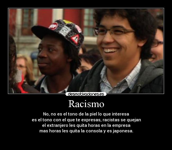 Racismo - No, no es el tono de la piel lo que interesa
es el tono con el que te expresas, racistas se quejan
el extranjero les quita horas en la empresa
mas horas les quita la consola y es japonesa.