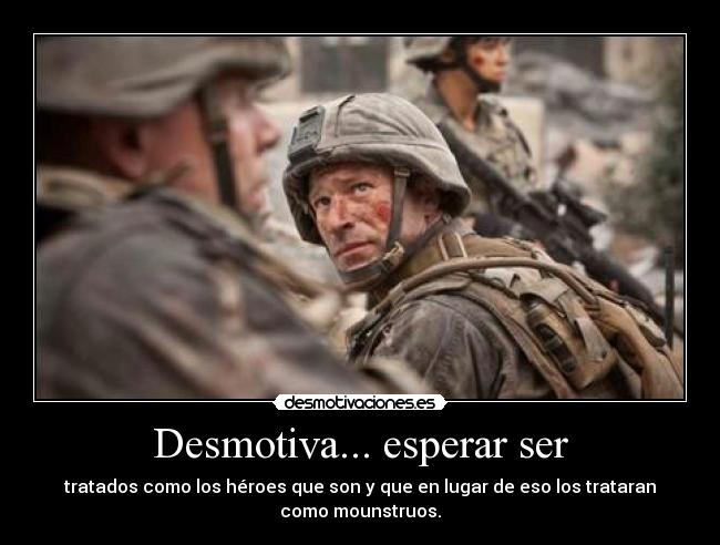 Desmotiva... esperar ser - tratados como los héroes que son y que en lugar de eso los trataran
como mounstruos.