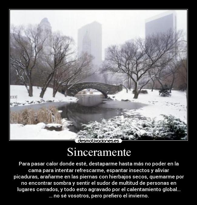 Sinceramente - Para pasar calor donde esté, destaparme hasta más no poder en la
cama para intentar refrescarme, espantar insectos y aliviar
picaduras, arañarme en las piernas con hierbajos secos, quemarme por
no encontrar sombra y sentir el sudor de multitud de personas en
lugares cerrados, y todo esto agravado por el calentamiento global...
... no sé vosotros, pero prefiero el invierno.