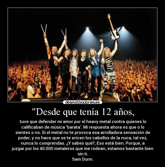 Desde que tenía 12 años, - tuve que defender mi amor por el heavy metal contra quienes lo
calificaban de música barata. Mi respuesta ahora es que o lo
sientes o no. Si el metal no te provoca esa arrolladora sensación de
poder, y no hace que se te ericen los cabellos de la nuca, tal vez,
nunca lo comprendas. ¿Y sabes qué?, Eso está bien. Porque, a
juzgar por los 40.000 metaleros que me rodean, estamos bastante bien
sin ti.
Sam Dunn.