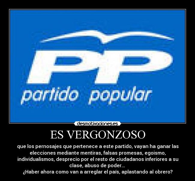 ES VERGONZOSO - que los pernosajes que pertenece a este partido, vayan ha ganar las
elecciones mediante mentiras, falsas promesas, egoismo,
individualismos, desprecio por el resto de ciudadanos inferiores a su
clase, abuso de poder... 
¿Haber ahora como van a arreglar el país, aplastando al obrero?